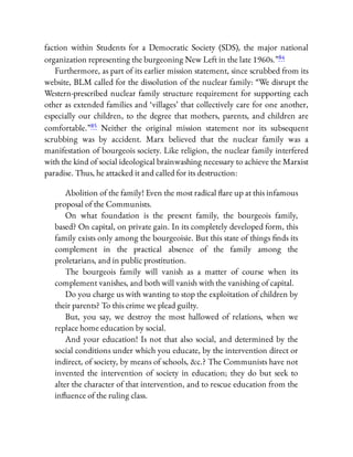 faction within Students for a Democratic Society (SDS), the major national
organization representing the burgeoning New Left in the late 1960s.”84
Furthermore, as part of its earlier mission statement, since scrubbed from its
website, BLM called for the dissolution of the nuclear family: “We disrupt the
Western-prescribed nuclear family structure requirement for supporting each
other as extended families and ‘villages’ that collectively care for one another,
especially our children, to the degree that mothers, parents, and children are
comfortable.”85 Neither the original mission statement nor its subsequent
scrubbing was by accident. Marx believed that the nuclear family was a
manifestation of bourgeois society. Like religion, the nuclear family interfered
with the kind of social ideological brainwashing necessary to achieve the Marxist
paradise. Thus, he attacked it and called for its destruction:
Abolition of the family! Even the most radical are up at this infamous
proposal of the Communists.
On what foundation is the present family, the bourgeois family,
based? On capital, on private gain. In its completely developed form, this
family exists only among the bourgeoisie. But this state of things nds its
complement in the practical absence of the family among the
proletarians, and in public prostitution.
The bourgeois family will vanish as a matter of course when its
complement vanishes, and both will vanish with the vanishing of capital.
Do you charge us with wanting to stop the exploitation of children by
their parents? To this crime we plead guilty.
But, you say, we destroy the most hallowed of relations, when we
replace home education by social.
And your education! Is not that also social, and determined by the
social conditions under which you educate, by the intervention direct or
indirect, of society, by means of schools, &c.? The Communists have not
invented the intervention of society in education; they do but seek to
alter the character of that intervention, and to rescue education from the
in uence of the ruling class.
 