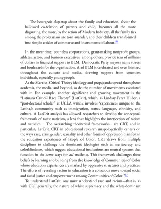 The bourgeois clap-trap about the family and education, about the
hallowed co-relation of parents and child, becomes all the more
disgusting, the more, by the action of Modern Industry, all the family ties
among the proletarians are torn asunder, and their children transformed
into simple articles of commerce and instruments of labour.86
In the meantime, countless corporations, grant-making nonpro t groups,
athletes, actors, and business executives, among others, provide tens of millions
of dollars in nancial support to BLM. Democratic Party mayors name streets
and boulevards for the organization. And BLM is celebrated and even lionized
throughout the culture and media, drawing support from countless
individuals, especially young people.
As the Marxist–Critical Theory ideology and propaganda spread throughout
academia, the media, and beyond, so do the number of movements associated
with it. For example, another signi cant and growing movement is the
“Latina/o Critical Race Theory” (LatCrit), which, as Lindsay Perez Huber, a
“post-doctoral scholar” at UCLA writes, involves “experiences unique to the
Latina/o community such as immigration, status, language, ethnicity, and
culture. A LatCrit analysis has allowed researchers to develop the conceptual
framework of racist nativism, a lens that highlights the intersection of racism
and nativism…. The overarching theoretical frameworks… are CRT, and in
particular, LatCrit. CRT in educational research unapologetically centers on
the ways race, class, gender, sexuality and other forms of oppression manifest in
the education experiences of People of Color. CRT draws from multiple
disciplines to challenge the dominant ideologies such as meritocracy and
colorblindness, which suggest educational institutions are neutral systems that
function in the same ways for all students. This framework challenges these
beliefs by learning and building from the knowledge of Communities of Color
whose education experiences are marked by oppressive structures and practices.
The e orts of revealing racism in education is a conscious move toward social
and racial justice and empowerment among Communities of Color.”87
To understand LatCrit, one must understand race and racism—that is, as
with CRT generally, the nature of white supremacy and the white-dominant
 