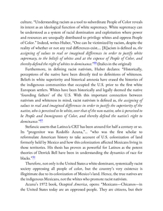culture. “Understanding racism as a tool to subordinate People of Color reveals
its intent as an ideological function of white supremacy. White supremacy can
be understood as a system of racial domination and exploitation where power
and resources are unequally distributed to privilege whites and oppress People
of Color.” Indeed, writes Huber, “One can be victimized by racism, despite the
reality of whether or not any real di erences exist…. [R]acism is de ned as, the
assigning of values to real or imagined diﬀerences in order to justify white
supremacy, to the beliefs of whites and at the expense of People of Color, and
thereby defend the right of whites to dominance.”88 (Italics in the original)
Furthermore, in de ning racist nativism, Huber declares: “Historically,
perceptions of the native have been directly tied to de nitions of whiteness.
Beliefs in white superiority and historical amnesia have erased the histories of
the indigenous communities that occupied the U.S. prior to the rst white
European settlers. Whites have been historically and legally deemed the native
‘founding fathers’ of the U.S. With this important connection between
nativism and whiteness in mind, racist nativism is de ned as, the assigning of
values to real and imagined diﬀerences in order to justify the superiority of the
native, who is perceived to be white, over that of the non-native, who is perceived to
be People and Immigrants of Color, and thereby defend the native’s right to
dominance.”89
Stefancic asserts that Latino/a CRT has been around for half a century or so.
Its “progenitor was Rodolfo Acuna,”… “who was the rst scholar to
reformulate American history to take account of U.S. colonization of land
formerly held by Mexico and how this colonization a ected Mexicans living in
those territories. His thesis has proven as powerful for Latinos as the potent
theories of Derrick Bell have been in understanding the dynamics of race for
blacks.”90
Therefore, not only is the United States a white-dominant, systemically racist
society oppressing all people of color, but the country’s very existence is
illegitimate due to its colonization of Mexico’s land. Hence, the true natives are
the indigenous Mexicans, not the whites who promote racist nativism.
Acuna’s 1972 book, Occupied America, opens: “Mexicans—Chicanos—in
the United States today are an oppressed people. They are citizens, but their
 