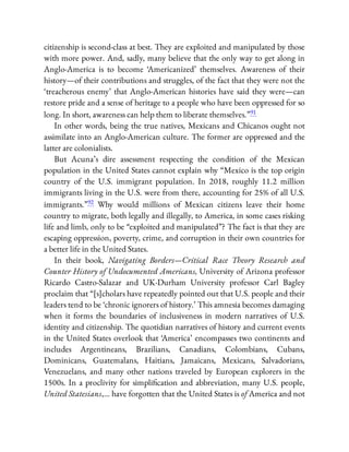 citizenship is second-class at best. They are exploited and manipulated by those
with more power. And, sadly, many believe that the only way to get along in
Anglo-America is to become ‘Americanized’ themselves. Awareness of their
history—of their contributions and struggles, of the fact that they were not the
‘treacherous enemy’ that Anglo-American histories have said they were—can
restore pride and a sense of heritage to a people who have been oppressed for so
long. In short, awareness can help them to liberate themselves.”91
In other words, being the true natives, Mexicans and Chicanos ought not
assimilate into an Anglo-American culture. The former are oppressed and the
latter are colonialists.
But Acuna’s dire assessment respecting the condition of the Mexican
population in the United States cannot explain why “Mexico is the top origin
country of the U.S. immigrant population. In 2018, roughly 11.2 million
immigrants living in the U.S. were from there, accounting for 25% of all U.S.
immigrants.”92 Why would millions of Mexican citizens leave their home
country to migrate, both legally and illegally, to America, in some cases risking
life and limb, only to be “exploited and manipulated”? The fact is that they are
escaping oppression, poverty, crime, and corruption in their own countries for
a better life in the United States.
In their book, Navigating Borders—Critical Race Theory Research and
Counter History of Undocumented Americans, University of Arizona professor
Ricardo Castro-Salazar and UK-Durham University professor Carl Bagley
proclaim that “[s]cholars have repeatedly pointed out that U.S. people and their
leaders tend to be ‘chronic ignorers of history.’ This amnesia becomes damaging
when it forms the boundaries of inclusiveness in modern narratives of U.S.
identity and citizenship. The quotidian narratives of history and current events
in the United States overlook that ‘America’ encompasses two continents and
includes Argentineans, Brazilians, Canadians, Colombians, Cubans,
Dominicans, Guatemalans, Haitians, Jamaicans, Mexicans, Salvadorians,
Venezuelans, and many other nations traveled by European explorers in the
1500s. In a proclivity for simpli cation and abbreviation, many U.S. people,
United Statesians,… have forgotten that the United States is of America and not
 