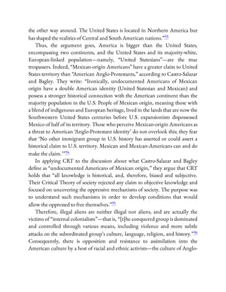 the other way around. The United States is located in Northern America but
has shaped the realities of Central and South American nations.”93
Thus, the argument goes, America is bigger than the United States,
encompassing two continents, and the United States and its majority-white,
European-linked population—namely, “United Statesians”—are the true
trespassers. Indeed, “Mexican-origin Americans” have a greater claim to United
States territory than “American Anglo-Protestants,” according to Castro-Salazar
and Bagley. They write: “Ironically, undocumented Americans of Mexican
origin have a double American identity (United Statesian and Mexican) and
possess a stronger historical connection with the American continent than the
majority population in the U.S. People of Mexican origin, meaning those with
a blend of indigenous and European heritage, lived in the lands that are now the
Southwestern United States centuries before U.S. expansionism dispossessed
Mexico of half of its territory. Those who perceive Mexican-origin Americans as
a threat to American ‘Anglo-Protestant identity’ do not overlook this; they fear
that ‘No other immigrant group in U.S. history has asserted or could assert a
historical claim to U.S. territory. Mexican and Mexican-Americans can and do
make the claim.’ ”94
In applying CRT to the discussion about what Castro-Salazar and Bagley
de ne as “undocumented Americans of Mexican origin,” they argue that CRT
holds that “all knowledge is historical, and, therefore, biased and subjective.
Their Critical Theory of society rejected any claim to objective knowledge and
focused on uncovering the oppressive mechanisms of society. The purpose was
to understand such mechanisms in order to develop conditions that would
allow the oppressed to free themselves.”95
Therefore, illegal aliens are neither illegal nor aliens, and are actually the
victims of “internal colonialism”—that is, “[t]he conquered group is dominated
and controlled through various means, including violence and more subtle
attacks on the subordinated group’s culture, language, religion, and history.”96
Consequently, there is opposition and resistance to assimilation into the
American culture by a host of racial and ethnic activists—the culture of Anglo-
 