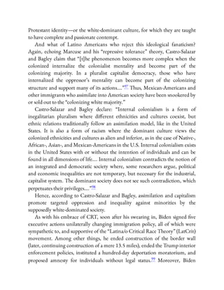 Protestant identity—or the white-dominant culture, for which they are taught
to have complete and passionate contempt.
And what of Latino Americans who reject this ideological fanaticism?
Again, echoing Marcuse and his “repressive tolerance” theory, Castro-Salazar
and Bagley claim that “[t]he phenomenon becomes more complex when the
colonized internalize the colonialist mentality and become part of the
colonizing majority. In a pluralist capitalist democracy, those who have
internalized the oppressor’s mentality can become part of the colonizing
structure and support many of its actions….”97 Thus, Mexican-Americans and
other immigrants who assimilate into American society have been snookered by
or sold out to the “colonizing white majority.”
Castro-Salazar and Bagley declare: “Internal colonialism is a form of
inegalitarian pluralism where di erent ethnicities and cultures coexist, but
ethnic relations traditionally follow an assimilation model, like in the United
States. It is also a form of racism where the dominant culture views the
colonized ethnicities and cultures as alien and inferior, as in the case of Native-,
African-, Asian-, and Mexican-Americans in the U.S. Internal colonialism exists
in the United States with or without the intention of individuals and can be
found in all dimensions of life…. Internal colonialism contradicts the notion of
an integrated and democratic society where, some researchers argue, political
and economic inequalities are not temporary, but necessary for the industrial,
capitalist system. The dominant society does not see such contradiction, which
perpetuates their privileges….”98
Hence, according to Castro-Salazar and Bagley, assimilation and capitalism
promote targeted oppression and inequality against minorities by the
supposedly white-dominated society.
As with his embrace of CRT, soon after his swearing in, Biden signed ve
executive actions unilaterally changing immigration policy, all of which were
sympathetic to, and supportive of the “Latina/o Critical Race Theory” (LatCrit)
movement. Among other things, he ended construction of the border wall
(later, continuing construction of a mere 13.5 miles), ended the Trump interior
enforcement policies, instituted a hundred-day deportation moratorium, and
proposed amnesty for individuals without legal status.99 Moreover, Biden
 