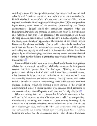 ended agreements the Trump administration had secured with Mexico and
other Central American countries to send asylum seekers who arrived at the
U.S.-Mexico border to one of three Central American countries. The result, as
reported even by the Biden-supportive Washington Post: “[T]he new president
began tearing down some of the guardrails [instituted by the Trump
administration]. [Biden] issued ve immigration executive orders on
Inauguration Day alone and promised an immigration policy far more humane
and welcoming than that of his predecessor. His administration also began
allowing unaccompanied minors into the country, a marked departure from
the Trump administration’s approach…. The situation at the border—which
Biden and his advisers steadfastly refuse to call a crisis—is the result of an
administration that was forewarned of the coming surge, yet still ill-prepared
and lacking the capacity to deal with it. Administration o cials have been
plagued by muddled messaging, sometimes making appeals that seem directed
more at liberal activists than the migrants they need to dissuade from coming to
the country.”100
Biden and his transition team were warned early on by federal immigration
o cials that their initiatives would overwhelm the border and the immigration
systems, but Biden ignored them. The Post report: “During the transition
period, career o cials at U.S. Customs and Border Protection tried to issue
sober alarms to the Biden team about the likelihood of a crisis at the border that
could quickly overwhelm the nation’s capacity. Senior [Customs and Border
Patrol] CBP o cials delivered Zoom brie ngs to the Biden transition team that
included modeling projections showing a steep increase in the arrival of
unaccompanied minors if Trump’s policies were suddenly lifted, according to
one current and two former Department of Homeland Security o cials.”101
What was missing from this report was that Biden’s decisions were in line
with the LatCrit movement’s view of immigration, to which he was appealing.
Overwhelming the immigration system and border security forced signi cant
numbers of CBP o cials from their border enforcement duties and had the
e ect of creating an open, unmanned border. Untold thousands of immigrants
were released into our country without even receiving court dates for asylum
hearings and others had the coronavirus, among other diseases. Therefore,
 