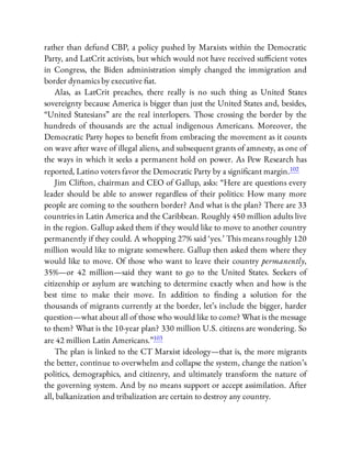 rather than defund CBP, a policy pushed by Marxists within the Democratic
Party, and LatCrit activists, but which would not have received su cient votes
in Congress, the Biden administration simply changed the immigration and
border dynamics by executive at.
Alas, as LatCrit preaches, there really is no such thing as United States
sovereignty because America is bigger than just the United States and, besides,
“United Statesians” are the real interlopers. Those crossing the border by the
hundreds of thousands are the actual indigenous Americans. Moreover, the
Democratic Party hopes to bene t from embracing the movement as it counts
on wave after wave of illegal aliens, and subsequent grants of amnesty, as one of
the ways in which it seeks a permanent hold on power. As Pew Research has
reported, Latino voters favor the Democratic Party by a signi cant margin.102
Jim Clifton, chairman and CEO of Gallup, asks: “Here are questions every
leader should be able to answer regardless of their politics: How many more
people are coming to the southern border? And what is the plan? There are 33
countries in Latin America and the Caribbean. Roughly 450 million adults live
in the region. Gallup asked them if they would like to move to another country
permanently if they could. A whopping 27% said ‘yes.’ This means roughly 120
million would like to migrate somewhere. Gallup then asked them where they
would like to move. Of those who want to leave their country permanently,
35%—or 42 million—said they want to go to the United States. Seekers of
citizenship or asylum are watching to determine exactly when and how is the
best time to make their move. In addition to nding a solution for the
thousands of migrants currently at the border, let’s include the bigger, harder
question—what about all of those who would like to come? What is the message
to them? What is the 10-year plan? 330 million U.S. citizens are wondering. So
are 42 million Latin Americans.”103
The plan is linked to the CT Marxist ideology—that is, the more migrants
the better, continue to overwhelm and collapse the system, change the nation’s
politics, demographics, and citizenry, and ultimately transform the nature of
the governing system. And by no means support or accept assimilation. After
all, balkanization and tribalization are certain to destroy any country.
 