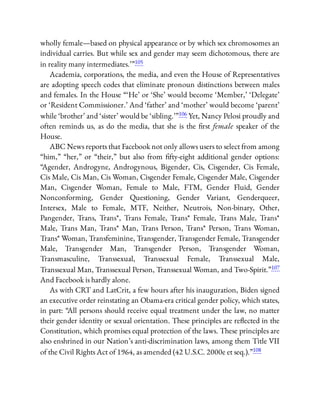 wholly female—based on physical appearance or by which sex chromosomes an
individual carries. But while sex and gender may seem dichotomous, there are
in reality many intermediates.’ ”105
Academia, corporations, the media, and even the House of Representatives
are adopting speech codes that eliminate pronoun distinctions between males
and females. In the House “ ‘He’ or ‘She’ would become ‘Member,’ ‘Delegate’
or ‘Resident Commissioner.’ And ‘father’ and ‘mother’ would become ‘parent’
while ‘brother’ and ‘sister’ would be ‘sibling.’ ”106 Yet, Nancy Pelosi proudly and
often reminds us, as do the media, that she is the rst female speaker of the
House.
ABC News reports that Facebook not only allows users to select from among
“him,” “her,” or “their,” but also from fty-eight additional gender options:
“Agender, Androgyne, Androgynous, Bigender, Cis, Cisgender, Cis Female,
Cis Male, Cis Man, Cis Woman, Cisgender Female, Cisgender Male, Cisgender
Man, Cisgender Woman, Female to Male, FTM, Gender Fluid, Gender
Nonconforming, Gender Questioning, Gender Variant, Genderqueer,
Intersex, Male to Female, MTF, Neither, Neutrois, Non-binary, Other,
Pangender, Trans, Trans*, Trans Female, Trans* Female, Trans Male, Trans*
Male, Trans Man, Trans* Man, Trans Person, Trans* Person, Trans Woman,
Trans* Woman, Transfeminine, Transgender, Transgender Female, Transgender
Male, Transgender Man, Transgender Person, Transgender Woman,
Transmasculine, Transsexual, Transsexual Female, Transsexual Male,
Transsexual Man, Transsexual Person, Transsexual Woman, and Two-Spirit.”107
And Facebook is hardly alone.
As with CRT and LatCrit, a few hours after his inauguration, Biden signed
an executive order reinstating an Obama-era critical gender policy, which states,
in part: “All persons should receive equal treatment under the law, no matter
their gender identity or sexual orientation. These principles are re ected in the
Constitution, which promises equal protection of the laws. These principles are
also enshrined in our Nation’s anti-discrimination laws, among them Title VII
of the Civil Rights Act of 1964, as amended (42 U.S.C. 2000e et seq.).”108
 