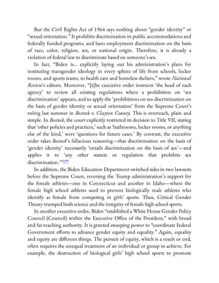 But the Civil Rights Act of 1964 says nothing about “gender identity” or
“sexual orientation.” It prohibits discrimination in public accommodations and
federally funded programs, and bans employment discrimination on the basis
of race, color, religion, sex, or national origin. Therefore, it is already a
violation of federal law to discriminate based on someone’s sex.
In fact, “Biden is… explicitly laying out his administration’s plans for
instituting transgender ideology in every sphere of life from schools, locker
rooms, and sports teams, to health care and homeless shelters,” wrote National
Review’s editors. Moreover, “[t]he executive order instructs ‘the head of each
agency’ to review all existing regulations where a prohibition on ‘sex
discrimination’ appears, and to apply the ‘prohibitions on sex discrimination on
the basis of gender identity or sexual orientation’ from the Supreme Court’s
ruling last summer in Bostock v. Clayton County. This is overreach, plain and
simple. In Bostock, the court explicitly restricted its decision to Title VII, stating
that ‘other policies and practices,’ such as ‘bathrooms, locker rooms, or anything
else of the kind,’ were ‘questions for future cases.’ By contrast, the executive
order takes Bostock’s fallacious reasoning—that discrimination on the basis of
‘gender identity’ necessarily ‘entails discrimination on the basis of sex’—and
applies it to ‘any other statute or regulation that prohibits sex
discrimination.’ ”109
In addition, the Biden Education Department switched sides in two lawsuits
before the Supreme Court, reversing the Trump administration’s support for
the female athletes—one in Connecticut and another in Idaho—where the
female high school athletes sued to prevent biologically male athletes who
identify as female from competing in girls’ sports. Thus, Critical Gender
Theory trumped both science and the integrity of female high school sports.
In another executive order, Biden “established a White House Gender Policy
Council (Council) within the Executive O ce of the President,” with broad
and far-reaching authority. It is granted sweeping power to “coordinate Federal
Government e orts to advance gender equity and equality.” Again, equality
and equity are di erent things. The pursuit of equity, which is a result or end,
often requires the unequal treatment of an individual or group to achieve. For
example, the destruction of biological girls’ high school sports to promote
 