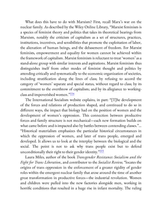 What does this have to do with Marxism? First, recall Marx’s war on the
nuclear family. As described by the Wiley Online Library, “Marxist feminism is
a species of feminist theory and politics that takes its theoretical bearings from
Marxism, notably the criticism of capitalism as a set of structures, practices,
institutions, incentives, and sensibilities that promote the exploitation of labor,
the alienation of human beings, and the debasement of freedom. For Marxist
feminists, empowerment and equality for women cannot be achieved within
the framework of capitalism. Marxist feminism is reluctant to treat ‘women’ as a
stand-alone group with similar interests and aspirations. Marxist feminism thus
distinguishes itself from other modes of feminist thought and politics by
attending critically and systematically to the economic organization of societies,
including strati cation along the lines of class; by refusing to accord the
category of ‘women’ separate and special status, without regard to class; by its
commitment to the overthrow of capitalism; and by its allegiance to working-
class and impoverished women.”114
The International Socialism website explains, in part: “[T]he development
of the forces and relations of production shaped, and continued to do so in
di erent ways, the impact that biology had on the position of women and the
development of women’s oppression. This connection between productive
forces and family structure is not mechanical—each new formation builds on
what came before and is impacted also by battles between contending classes.”…
“Historical materialism emphasizes the particular historical circumstances in
which the oppression of women, and later of trans people, emerged and
developed. It allows us to look at the interplay between the biological and the
social. The point is not to ask why trans people exist but to defend
unconditionally their right to their gender identity.”115
Laura Miles, author of the book Transgender Resistance: Socialism and the
Fight for Trans Liberation, and contributor to the Socialist Review, “locates the
origins of trans oppression in the enforcement of a greater rigidity of gender
roles within the emergent nuclear family that arose around the time of another
great transformation in productive forces—the industrial revolution. Women
and children were pulled into the new factories alongside men, working in
horri c conditions that resulted in a huge rise in infant mortality. The ruling
 