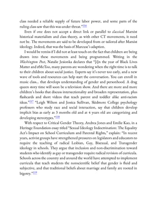 class needed a reliable supply of future labor power, and some parts of the
ruling class saw that this was under threat.”116
Even if one does not accept a direct link or parallel to classical Marxist
historical materialism and class theory, as with other CT movements, it need
not be. The movements are said to be developed from or tailored after Marxist
ideology. Indeed, that was the basis of Marcuse’s adaption.
I would be remiss if I did not at least touch on the fact that children are being
drawn into these movements and being programmed. Writing in the
Washington Post, Natalie Jesionka declares that “[i]n the year of Black Lives
Matter and #MeToo, many parents are wondering when the right time is to talk
to their children about social justice. Experts say it’s never too early, and a new
wave of tools and resources can help start the conversation. You can enroll in
music class… that develops understanding of gender and personhood. A drag
queen story time will soon be a television show. And there are more and more
children’s books that discuss intersectionality and broaden representation, plus
ashcards and short videos that teach parent and toddler alike anti-racism
ideas.”117 “Leigh Wilton and Jessica Sullivan, Skidmore College psychology
professors who study race and social interaction, say that children develop
implicit bias as early as 3 months old and at 4 years old are categorizing and
developing stereotypes.”118
With respect to Critical Gender Theory, Andrea Jones and Emilie Kao, in a
Heritage Foundation essay titled “Sexual Ideology Indoctrination: The Equality
Act’s Impact on School Curriculum and Parental Rights,” explain: “In recent
years, activist groups have strengthened pressures on legislators and educators to
require the teaching of radical Lesbian, Gay, Bisexual, and Transgender
ideology in schools. They argue that inclusion and non-discrimination toward
students who identify as gay or transgender require radical revision of curricula.
Schools across the country and around the world have attempted to implement
curricula that teach students the nonscienti c belief that gender is uid and
subjective, and that traditional beliefs about marriage and family are rooted in
bigotry.”119
 