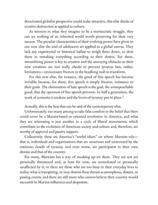 deracinated globalist perspective could make attractive, this elite thinks of
creative destruction as applied to culture.
As winners in what they imagine to be a meritocratic struggle, they
can see nothing of an inherited world worth preserving for their very
success. The peculiar characteristics of their evolving power have given to
our new elite the soul of adolescent art applied to a global canvas. They
lack any experiential or historical ballast to weigh them down, to slow
them in remaking everything according to their desires. For them,
streamlining power is key to creation and the annoying obstacles to their
new creations are not really checks to prevent tyranny but, rather,
limitations—unnecessary friction in the headlong rush to transform.
For this new elite, for instance, the good of free speech has become
invisible because, for them, free speech is simply friction, resistance to
their goals. The elimination of hate speech is the goal, the unimpeachable
good, that the openness of free speech prevents. In half a generation, the
work of centuries is undone and the levers of tyranny put in place.5
Actually, this is the best that can be said of the contemporary elite.
Unfortunately, too many among us take false comfort in the belief that there
could never be a Marxist-based or oriented revolution in America, and what
they are witnessing is just another in a cycle of liberal movements, which
contribute to the evolution of American society and culture and, therefore, are
worthy of approval and passive support.
Collectively, these are America’s “useful idiots” on whom Marxists rely—
that is, individuals and organizations that are unserious and unaroused by the
ominous clouds of tyranny, and even worse, are participants in their own
demise and that of the country.
For many, Marxism has a way of sneaking up on them. They are not yet
personally threatened and, at least for now, are unmolested or personally
una ected by it; or there are those who are too busy in their everyday lives to
realize what is transpiring, or may dismiss these threats as amorphous, distant, or
passing events; and there are still more who cannot believe their country would
succumb to Marxist in uences and despotism.
 