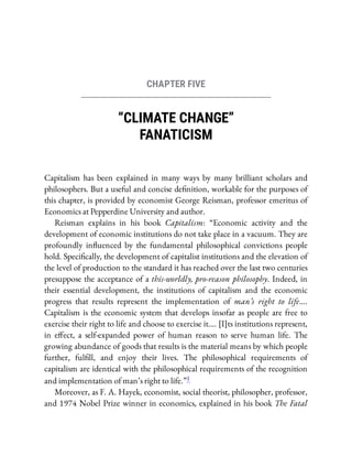 CHAPTER FIVE
“CLIMATE CHANGE”
FANATICISM
Capitalism has been explained in many ways by many brilliant scholars and
philosophers. But a useful and concise de nition, workable for the purposes of
this chapter, is provided by economist George Reisman, professor emeritus of
Economics at Pepperdine University and author.
Reisman explains in his book Capitalism: “Economic activity and the
development of economic institutions do not take place in a vacuum. They are
profoundly in uenced by the fundamental philosophical convictions people
hold. Speci cally, the development of capitalist institutions and the elevation of
the level of production to the standard it has reached over the last two centuries
presuppose the acceptance of a this-worldly, pro-reason philosophy. Indeed, in
their essential development, the institutions of capitalism and the economic
progress that results represent the implementation of man’s right to life….
Capitalism is the economic system that develops insofar as people are free to
exercise their right to life and choose to exercise it…. [I]ts institutions represent,
in e ect, a self-expanded power of human reason to serve human life. The
growing abundance of goods that results is the material means by which people
further, ful ll, and enjoy their lives. The philosophical requirements of
capitalism are identical with the philosophical requirements of the recognition
and implementation of man’s right to life.”1
Moreover, as F. A. Hayek, economist, social theorist, philosopher, professor,
and 1974 Nobel Prize winner in economics, explained in his book The Fatal
 