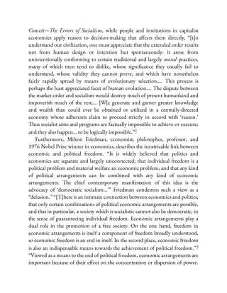 Conceit—The Errors of Socialism, while people and institutions in capitalist
economies apply reason to decision-making that a ects them directly, “[t]o
understand our civilization, one must appreciate that the extended order results
not from human design or intention but spontaneously: it arose from
unintentionally conforming to certain traditional and largely moral practices,
many of which men tend to dislike, whose signi cance they usually fail to
understand, whose validity they cannot prove, and which have nonetheless
fairly rapidly spread by means of evolutionary selection…. This process is
perhaps the least appreciated facet of human evolution…. The dispute between
the market order and socialism would destroy much of present humankind and
impoverish much of the rest…. [W]e generate and garner greater knowledge
and wealth than could ever be obtained or utilized in a centrally-directed
economy whose adherents claim to proceed strictly in accord with ‘reason.’
Thus socialist aims and programs are factually impossible to achieve or execute;
and they also happen… to be logically impossible.”2
Furthermore, Milton Friedman, economist, philosopher, professor, and
1976 Nobel Prize winner in economics, describes the inextricable link between
economic and political freedom. “It is widely believed that politics and
economics are separate and largely unconnected; that individual freedom is a
political problem and material welfare an economic problem; and that any kind
of political arrangements can be combined with any kind of economic
arrangements. The chief contemporary manifestation of this idea is the
advocacy of ‘democratic socialism…’ ” Friedman condemns such a view as a
“delusion.” “[T]here is an intimate connection between economics and politics,
that only certain combinations of political economic arrangements are possible,
and that in particular, a society which is socialistic cannot also be democratic, in
the sense of guaranteeing individual freedom. Economic arrangements play a
dual role in the promotion of a free society. On the one hand, freedom in
economic arrangements is itself a component of freedom broadly understood,
so economic freedom is an end in itself. In the second place, economic freedom
is also an indispensable means towards the achievement of political freedom.”3
“Viewed as a means to the end of political freedom, economic arrangements are
important because of their e ect on the concentration or dispersion of power.
 