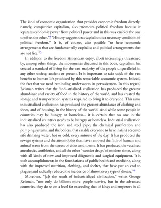 The kind of economic organization that provides economic freedom directly,
namely, competitive capitalism, also promotes political freedom because it
separates economic power from political power and in this way enables the one
to o set the other.”4 “History suggests that capitalism is a necessary condition of
political freedom.” It is, of course, also possible “to have economic
arrangements that are fundamentally capitalist and political arrangements that
are not free.”5
In addition to the freedom Americans enjoy, albeit increasingly threatened
by, among other things, the movements discussed in this book, capitalism has
created a standard of living for the vast majority of the people unparalleled in
any other society, ancient or present. It is important to take stock of the vast
bene ts to human life produced by this remarkable economic system. Indeed,
the fact that we need reminding underscores its pervasiveness. In this regard,
Reisman writes that the “industrialized civilization has produced the greatest
abundance and variety of food in the history of the world, and has created the
storage and transportation systems required to bring it to everyone. This same
industrialized civilization has produced the greatest abundance of clothing and
shoes, and of housing, in the history of the world. And while some people in
countries may be hungry or homeless… it is certain that no one in the
industrialized countries needs to be hungry or homeless. Industrial civilization
has also produced the iron and steel pipe, the chemical puri cation and
pumping systems, and the boilers, that enable everyone to have instant access to
safe drinking water, hot or cold, every minute of the day. It has produced the
sewage systems and the automobiles that have removed the lth of human and
animal waste from the streets of cities and towns. It has produced the vaccines,
anesthesias, antibiotics, and all the other ‘wonder drugs’ of modern times, along
with all kinds of new and improved diagnostic and surgical equipment. It is
such accomplishments in the foundations of public health and medicine, along
with the improved nutrition, clothing, and shelter, that have put an end to
plagues and radically reduced the incidence of almost every type of disease.”6
Moreover, “[a]s the result of industrialized civilization,” writes George
Reisman, “not only do billions more people survive, but in the advanced
countries, they do so on a level far exceeding that of kings and emperors in all
 