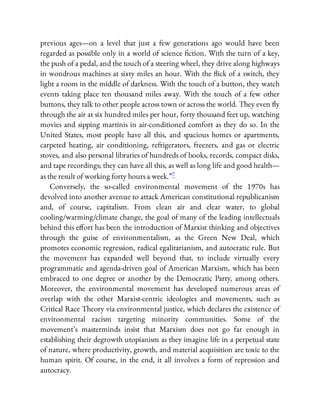 previous ages—on a level that just a few generations ago would have been
regarded as possible only in a world of science ction. With the turn of a key,
the push of a pedal, and the touch of a steering wheel, they drive along highways
in wondrous machines at sixty miles an hour. With the ick of a switch, they
light a room in the middle of darkness. With the touch of a button, they watch
events taking place ten thousand miles away. With the touch of a few other
buttons, they talk to other people across town or across the world. They even y
through the air at six hundred miles per hour, forty thousand feet up, watching
movies and sipping martinis in air-conditioned comfort as they do so. In the
United States, most people have all this, and spacious homes or apartments,
carpeted heating, air conditioning, refrigerators, freezers, and gas or electric
stoves, and also personal libraries of hundreds of books, records, compact disks,
and tape recordings; they can have all this, as well as long life and good health—
as the result of working forty hours a week.”7
Conversely, the so-called environmental movement of the 1970s has
devolved into another avenue to attack American constitutional republicanism
and, of course, capitalism. From clean air and clear water, to global
cooling/warming/climate change, the goal of many of the leading intellectuals
behind this e ort has been the introduction of Marxist thinking and objectives
through the guise of environmentalism, as the Green New Deal, which
promotes economic regression, radical egalitarianism, and autocratic rule. But
the movement has expanded well beyond that, to include virtually every
programmatic and agenda-driven goal of American Marxism, which has been
embraced to one degree or another by the Democratic Party, among others.
Moreover, the environmental movement has developed numerous areas of
overlap with the other Marxist-centric ideologies and movements, such as
Critical Race Theory via environmental justice, which declares the existence of
environmental racism targeting minority communities. Some of the
movement’s masterminds insist that Marxism does not go far enough in
establishing their degrowth utopianism as they imagine life in a perpetual state
of nature, where productivity, growth, and material acquisition are toxic to the
human spirit. Of course, in the end, it all involves a form of repression and
autocracy.
 