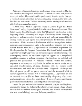 At the core of this mind-numbing amalgamated Marxist-centric or Marxist-
like crusade is the “degrowth movement.” Mankind consumes and produces
too much, and the blame resides with capitalism and America. Again, there are
a variety of movements within movements targeting one or another approach,
but there are basic tenets. The best way to explain this is to expose what certain
of its leading advocates have to say.
In their essay, “What Is Degrowth—From an Activist Slogan to a Social
Movement,” leading degrowthers Federico Demaria, Francois Schneider, Filka
Sekulova, and Joan Martin-Alier write that “[d]egrowth was launched in the
beginning of the 21st century as a project of voluntary societal shrinking of
production and consumption aimed at social and ecological sustainability. It
quickly became a slogan against economic growth and developed into a social
movement…. Unlike sustainable development, which is a concept based on false
consensus, degrowth does not aspire to be adopted as a common goal by the
United Nations, the OECD [Organisation for Economic Co-operation and
Development] or the European Commission. The idea of ‘socially sustainable
degrowth,’ or simply degrowth, was born as a proposal for radical change. The
contemporary context of neo-liberal capitalism appears as a post-political
condition, meaning a political formation that forecloses the political and
prevents the politicization of particular demands. Within this context,
degrowth is an attempt to re-politicize the debate on much needed socio-
ecological transformation, a rming dissidence with the current world
representations and search for alternative ones…. Degrowth… challenges the
ideas of ‘green growth’ or ‘green economy’ and the associated belief in
economic growth as a desirable path in political agendas…. Degrowth is not just
an economic concept. [I]t is a frame constituted by a large array of concerns,
goals, strategies and actions. As a result, degrowth has now become a con uence
point where streams of critical ideas and political action converge.”8
Hence, the goal is to reverse the massive economic progress resulting from,
among other things, the Industrial Revolution, which created a huge, vibrant
middle class and in nite technological, scienti c, and medical advancements
that have overwhelmingly improved the human condition.
 