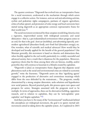 The quartet continues: “Degrowth has evolved into an interpretative frame
for a social movement, understood as the mechanism through which actors
engage in a collective action. For instance, anti-car and anti-advertising activists,
cyclists and pedestrian rights campaigners, partisans of organic agriculture,
critics of urban sprawl, and promoters of solar energy and local currencies have
started seeing degrowth as an appropriate common representative frame for
their world view.”9
The social movement envisioned by these utopians would drag America into
a regressive, impoverished society with widespread economic and social
dislocation—that is, a pre-industrialized environment where progress comes to
an end, for that is the goal. Anti-car (mobility), anti-advertising (speech), anti–
modern agricultural (abundant food), anti–fossil fuel (abundant energy), etc.
One wonders, what of scienti c and medical advances? How would they be
developed and broadly applied for the bene t of the general population? Like
Marxism generally, this movement is based on theories and abstractions that,
when forcibly applied in the real world, particularly in a widely successful and
advanced society, have a result that is disastrous for the population. Moreover,
experience shows that for those among them who are famous, wealthy, and/or
powerful, they will continue to luxuriate in a lifestyle created by capitalism.
“Degrowth is [also] an interpretative frame diagnosis that disparate social
phenomena such as the social and environmental crises are related to economic
growth,” write the foursome. “Degrowth actors are thus ‘signifying agents’
engaged in the production of alternative and contentious meanings which
di er from the ones defended by the mainstream…. The prognosis, usually
characterized by a strong utopian dimension, seeks solutions and hypothesizes
new social patterns. Beyond practical goals, this process opens new spaces and
prospects for action. Strategies associated with the prognosis tend to be
multiple. In terms of approaches, these can be alternatives building, opposition
research, and in relation to capitalism, they can be ‘anti-capitalist,’ post-
capitalist,’ and ‘despite capitalism.’ ”10
And there you have it. For many of the “environmental” intellectuals behind
this amorphous yet widespread movement, the goal is to spawn myriad sub-
movements aimed at taking down the capitalist system. As I explained in 2015
 