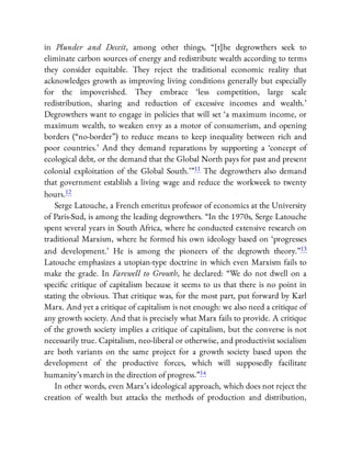 in Plunder and Deceit, among other things, “[t]he degrowthers seek to
eliminate carbon sources of energy and redistribute wealth according to terms
they consider equitable. They reject the traditional economic reality that
acknowledges growth as improving living conditions generally but especially
for the impoverished. They embrace ‘less competition, large scale
redistribution, sharing and reduction of excessive incomes and wealth.’
Degrowthers want to engage in policies that will set ‘a maximum income, or
maximum wealth, to weaken envy as a motor of consumerism, and opening
borders (“no-border”) to reduce means to keep inequality between rich and
poor countries.’ And they demand reparations by supporting a ‘concept of
ecological debt, or the demand that the Global North pays for past and present
colonial exploitation of the Global South.’ ”11 The degrowthers also demand
that government establish a living wage and reduce the workweek to twenty
hours.12
Serge Latouche, a French emeritus professor of economics at the University
of Paris-Sud, is among the leading degrowthers. “In the 1970s, Serge Latouche
spent several years in South Africa, where he conducted extensive research on
traditional Marxism, where he formed his own ideology based on ‘progresses
and development.’ He is among the pioneers of the degrowth theory.”13
Latouche emphasizes a utopian-type doctrine in which even Marxism fails to
make the grade. In Farewell to Growth, he declared: “We do not dwell on a
speci c critique of capitalism because it seems to us that there is no point in
stating the obvious. That critique was, for the most part, put forward by Karl
Marx. And yet a critique of capitalism is not enough: we also need a critique of
any growth society. And that is precisely what Marx fails to provide. A critique
of the growth society implies a critique of capitalism, but the converse is not
necessarily true. Capitalism, neo-liberal or otherwise, and productivist socialism
are both variants on the same project for a growth society based upon the
development of the productive forces, which will supposedly facilitate
humanity’s march in the direction of progress.”14
In other words, even Marx’s ideological approach, which does not reject the
creation of wealth but attacks the methods of production and distribution,
 
