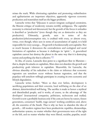 misses the mark. While eliminating capitalism and promoting redistribution
and egalitarianism are important objectives, apparently vigorous economic
production and materialism itself are the bigger problems.
Latouche writes that “[b]ecause it cannot integrate ecological constraints,
the Marxist critique of modernity remains terribly ambiguous. The capitalist
economy is criticized and denounced, but the growth of the forces it unleashes
is described as ‘productive’ (even though they are as destructive as they are
productive). Ultimately, growth, seen in terms of the
production/jobs/consumption trio, is credited with every, or almost every,
virtue, even though, when seen in terms of accumulation of capital, it is held
responsible for every scourge…. De-growth is fundamentally anti-capitalist. Not
so much because it denounces the contradictions and ecological and social
limitations of capitalism as because it challenges its ‘spirit.’… A generalized
capitalism cannot but destroy the planet in the same way that it is destroying
society and anything else that is collective.”15
In this, of course, Latouche does point to a signi cant aw in Marxism—
that is, despite his attacks on capitalism, Marx does not abandon the growth and
productivity goals inherent in capitalism. Meanwhile, for Latouche, the
obvious absurdity of his radicalism is the claim or inference that economic
regression can somehow occur without human regression, and that the
populace will somehow willingly participate in creating its own economic and
lifestyle degradation.
Latouche writes further: “More so than ever before, development is
sacri cing populations and their concrete, local well-being on the altar of an
abstract, deterritorialized well-being. The sacri ce is made to honor a mythical
and disembodied people, and it works, of course, to the advantage of ‘the
developers’ (transactional companies, politicians, technocrats and ma as).
Growth is now a pro table business only if the costs are borne by nature, future
generations, consumers’ health, wage earners’ working conditions and, above
all, the countries of the South. That is why we have to abandon the idea of
growth…. All modern regimes have been productivist: republics, dictatorships,
authoritarian systems, no matter whether their governments were of the right
or the left, and no matter whether they were liberal, socialist, populist, social-
 