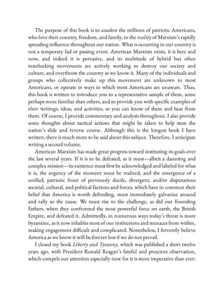 The purpose of this book is to awaken the millions of patriotic Americans,
who love their country, freedom, and family, to the reality of Marxism’s rapidly
spreading in uence throughout our nation. What is occurring in our country is
not a temporary fad or passing event. American Marxism exists, it is here and
now, and indeed it is pervasive, and its multitude of hybrid but often
interlocking movements are actively working to destroy our society and
culture, and overthrow the country as we know it. Many of the individuals and
groups who collectively make up this movement are unknown to most
Americans, or operate in ways in which most Americans are unaware. Thus,
this book is written to introduce you to a representative sample of them, some
perhaps more familiar than others, and to provide you with speci c examples of
their writings, ideas, and activities, so you can know of them and hear from
them. Of course, I provide commentary and analysis throughout. I also provide
some thoughts about tactical actions that might be taken to help stem the
nation’s slide and reverse course. Although this is the longest book I have
written, there is much more to be said about this subject. Therefore, I anticipate
writing a second volume.
American Marxism has made great progress toward instituting its goals over
the last several years. If it is to be defeated, as it must—albeit a daunting and
complex mission—its existence must rst be acknowledged and labeled for what
it is, the urgency of the moment must be realized, and the emergence of a
uni ed, patriotic front of previously docile, divergent, and/or disputatious
societal, cultural, and political factions and forces, which have in common their
belief that America is worth defending, must immediately galvanize around
and rally to the cause. We must rise to the challenge, as did our Founding
Fathers, when they confronted the most powerful force on earth, the British
Empire, and defeated it. Admittedly, in numerous ways today’s threat is more
byzantine, as it now inhabits most of our institutions and menaces from within,
making engagement di cult and complicated. Nonetheless, I fervently believe
America as we know it will be forever lost if we do not prevail.
I closed my book Liberty and Tyranny, which was published a short twelve
years ago, with President Ronald Reagan’s fateful and prescient observation,
which compels our attention especially now for it is more imperative than ever:
 