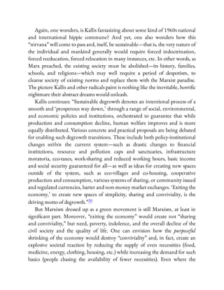Again, one wonders, is Kallis fantasizing about some kind of 1960s national
and international hippie commune? And yet, one also wonders how this
“nirvana” will come to pass and, itself, be sustainable—that is, the very nature of
the individual and mankind generally would require forced indoctrination,
forced reeducation, forced relocation in many instances, etc. In other words, as
Marx preached, the existing society must be abolished—its history, families,
schools, and religions—which may well require a period of despotism, to
cleanse society of existing norms and replace them with the Marxist paradise.
The picture Kallis and other radicals paint is nothing like the inevitable, horri c
nightmare their abstract dreams would unleash.
Kallis continues: “Sustainable degrowth denotes an intentional process of a
smooth and ‘prosperous way down,’ through a range of social, environmental,
and economic policies and institutions, orchestrated to guarantee that while
production and consumption decline, human welfare improves and is more
equally distributed. Various concrete and practical proposals are being debated
for enabling such degrowth transitions. These include both policy-institutional
changes within the current system—such as drastic changes to nancial
institutions, resource and pollution caps and sanctuaries, infrastructure
moratoria, eco-taxes, work-sharing and reduced working hours, basic income
and social security guaranteed for all—as well as ideas for creating new spaces
outside of the system, such as eco-villages and co-housing, cooperative
production and consumption, various systems of sharing, or community issued
and regulated currencies, barter and non-money market exchanges. ‘Exiting the
economy,’ to create new spaces of simplicity, sharing and conviviality, is the
driving motto of degrowth.”20
But Marxism dressed up as a green movement is still Marxism, at least in
signi cant part. Moreover, “exiting the economy” would create not “sharing
and conviviality,” but need, poverty, indolence, and the overall decline of the
civil society and the quality of life. One can envision how the purposeful
shrinking of the economy would destroy “conviviality” and, in fact, create an
explosive societal reaction by reducing the supply of even necessities (food,
medicine, energy, clothing, housing, etc.) while increasing the demand for such
basics (people chasing the availability of fewer necessities). Even where the
 