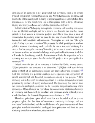 shrinking of an economy is not purposeful but inevitable, such as in certain
types of communist regimes (Venezuela and North Korea come to mind, and
Cambodia of the recent past), it clearly is unmanageable once unbridled and the
consequences for the people who live in these places, both in terms of human
dignity and liberty, and even survivability, become horribly dire.
Kallis insists that “[e]scaping the capitalist economy and forming nowtopias
is not an idyllistic ecologist call for a return to a bucolic past that has never
existed. It is of course a romantic project, and this is ne, since a dose of
romanticism is precisely what we need in this era of cold-blooded and self-
destructive individualistic utilitarianism. Nowtopias are not just ‘life style
choices’: they represent conscious ‘life projects’ for their participants, and are
political actions, consciously and explicitly for some and unconsciously for
others. But ‘escaping the economy’ is unlikely to become a massive movement
on its own without an interlocked change at the political-institutional level that
will make its ourishing possible. Institutions to limit the expansion of the
economy and to open spaces for alternative life projects are a prerequisite for
nowtopia.”21
Indeed, even the fact of an economy is doubted by Kallis, among others.
“[F]irst principle: the economy is an invention.” “[W]hen and how did we
come to think of an autonomous system out there called ‘the economy’?”22
And the economy is a political creation, not a spontaneous aggregation of
untold commercial and nancial interactions among a free people. “[T]he
economy in the degrowth literature is political. It is not an independent system
governed by the laws of supply and demand. The imaginary free market does
not exist…. In ecological economics we do recognize the political nature of the
economy…. Often though we reproduce the economistic distinction between
an economy out there, with its own laws and processes, and a political process
which distributes the fruits of this process or sets limits to it….”23
Therefore, principles upon which America was founded, such as private
property rights, the free ow of commerce, voluntary exchange, and the
sanctity of the individual, and the establishment of a government around these
principles, which is intended to undergird these principles and limit its own
authority to molest or alter them, are dismissed.
 