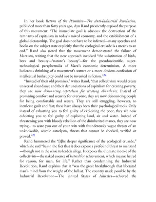 In her book Return of the Primitive—The Anti-Industrial Revolution,
published more than forty years ago, Ayn Rand presciently exposed the purpose
of this movement: “The immediate goal is obvious: the destruction of the
remnants of capitalism in today’s mixed economy, and the establishment of a
global dictatorship. The goal does not have to be inferred—many speeches and
books on the subject state explicitly that the ecological crusade is a means to an
end.” Rand also noted that the movement demonstrated the failure of
Marxism, writing that the new approach involved “the substitution of birds,
bees and beauty—‘nature’s beauty’—for the pseudoscienti c, super-
technological paraphernalia of Marx’s economic determinism. A more
ludicrous shrinking of a movement’s stature or a more obvious confession of
intellectual bankruptcy could not be invented in ction.”24
“Instead of their old promises,” writes Rand, “that collectivism would create
universal abundance and their denunciations of capitalism for creating poverty,
they are now denouncing capitalism for creating abundance. Instead of
promising comfort and security for everyone, they are now denouncing people
for being comfortable and secure. They are still struggling, however, to
inculcate guilt and fear; these have always been their psychological tools. Only
instead of exhorting you to feel guilty of exploiting the poor, they are now
exhorting you to feel guilty of exploiting land, air and water. Instead of
threatening you with bloody rebellion of the disinherited masses, they are now
trying… to scare you out of your wits with thunderously vague threats of an
unknowable, cosmic cataclysm, threats that cannot be checked, veri ed or
proved.”25
Rand hammered the “[t]he deeper signi cance of the ecological crusade,”
which she said “lies in the fact that it does expose a profound threat to mankind
—though not in the sense its leaders allege. It exposes the ultimate motive of the
collectivists—the naked essence of hatred for achievement, which means: hatred
for reason, for man, for life.” Rather than condemning the Industrial
Revolution, Rand explains that it “was the great breakthrough that liberated
man’s mind from the weight of the ballast. The country made possible by the
Industrial Revolution—The United States of America—achieved the
 