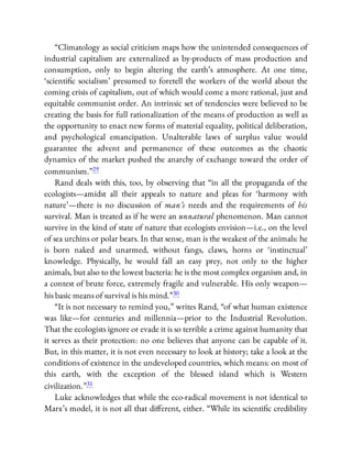 “Climatology as social criticism maps how the unintended consequences of
industrial capitalism are externalized as by-products of mass production and
consumption, only to begin altering the earth’s atmosphere. At one time,
‘scienti c socialism’ presumed to foretell the workers of the world about the
coming crisis of capitalism, out of which would come a more rational, just and
equitable communist order. An intrinsic set of tendencies were believed to be
creating the basis for full rationalization of the means of production as well as
the opportunity to enact new forms of material equality, political deliberation,
and psychological emancipation. Unalterable laws of surplus value would
guarantee the advent and permanence of these outcomes as the chaotic
dynamics of the market pushed the anarchy of exchange toward the order of
communism.”29
Rand deals with this, too, by observing that “in all the propaganda of the
ecologists—amidst all their appeals to nature and pleas for ‘harmony with
nature’—there is no discussion of man’s needs and the requirements of his
survival. Man is treated as if he were an unnatural phenomenon. Man cannot
survive in the kind of state of nature that ecologists envision—i.e., on the level
of sea urchins or polar bears. In that sense, man is the weakest of the animals: he
is born naked and unarmed, without fangs, claws, horns or ‘instinctual’
knowledge. Physically, he would fall an easy prey, not only to the higher
animals, but also to the lowest bacteria: he is the most complex organism and, in
a contest of brute force, extremely fragile and vulnerable. His only weapon—
his basic means of survival is his mind.”30
“It is not necessary to remind you,” writes Rand, “of what human existence
was like—for centuries and millennia—prior to the Industrial Revolution.
That the ecologists ignore or evade it is so terrible a crime against humanity that
it serves as their protection: no one believes that anyone can be capable of it.
But, in this matter, it is not even necessary to look at history; take a look at the
conditions of existence in the undeveloped countries, which means: on most of
this earth, with the exception of the blessed island which is Western
civilization.”31
Luke acknowledges that while the eco-radical movement is not identical to
Marx’s model, it is not all that di erent, either. “While its scienti c credibility
 