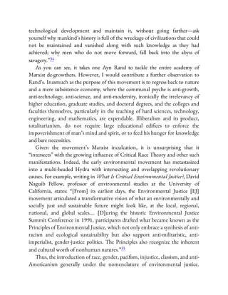 technological development and maintain it, without going farther—ask
yourself why mankind’s history is full of the wreckage of civilizations that could
not be maintained and vanished along with such knowledge as they had
achieved; why men who do not move forward, fall back into the abyss of
savagery.”34
As you can see, it takes one Ayn Rand to tackle the entire academy of
Marxist de-growthers. However, I would contribute a further observation to
Rand’s. Inasmuch as the purpose of this movement is to regress back to nature
and a mere subsistence economy, where the communal psyche is anti-growth,
anti-technology, anti-science, and anti-modernity, ironically the irrelevancy of
higher education, graduate studies, and doctoral degrees, and the colleges and
faculties themselves, particularly in the teaching of hard sciences, technology,
engineering, and mathematics, are expendable. Illiberalism and its product,
totalitarianism, do not require large educational edi ces to enforce the
impoverishment of man’s mind and spirit, or to feed his hunger for knowledge
and bare necessities.
Given the movement’s Marxist inculcation, it is unsurprising that it
“intersects” with the growing in uence of Critical Race Theory and other such
manifestations. Indeed, the early environmental movement has metastasized
into a multi-headed Hydra with intersecting and overlapping revolutionary
causes. For example, writing in What Is Critical Environmental Justice?, David
Naguib Pellow, professor of environmental studies at the University of
California, states: “[From] its earliest days, the Environmental Justice [EJ]
movement articulated a transformative vision of what an environmentally and
socially just and sustainable future might look like, at the local, regional,
national, and global scales…. [D]uring the historic Environmental Justice
Summit Conference in 1991, participants drafted what became known as the
Principles of Environmental Justice, which not only embrace a synthesis of anti-
racism and ecological sustainability but also support anti-militaristic, anti-
imperialist, gender-justice politics. The Principles also recognize the inherent
and cultural worth of nonhuman natures.”35
Thus, the introduction of race, gender, paci sm, injustice, classism, and anti-
Americanism generally under the nomenclature of environmental justice.
 