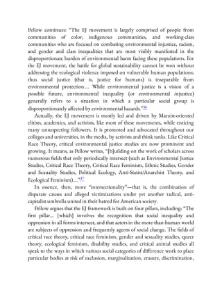 Pellow continues: “The EJ movement is largely comprised of people from
communities of color, indigenous communities, and working-class
communities who are focused on combating environmental injustice, racism,
and gender and class inequalities that are most visibly manifested in the
disproportionate burden of environmental harm facing these populations. For
the EJ movement, the battle for global sustainability cannot be won without
addressing the ecological violence imposed on vulnerable human populations;
thus social justice (that is, justice for humans) is inseparable from
environmental protection…. While environmental justice is a vision of a
possible future, environmental inequality (or environmental injustice)
generally refers to a situation in which a particular social group is
disproportionately a ected by environmental hazards.”36
Actually, the EJ movement is mostly led and driven by Marxist-oriented
elitists, academics, and activists, like most of these movements, while enticing
many unsuspecting followers. It is promoted and advocated throughout our
colleges and universities, in the media, by activists and think tanks. Like Critical
Race Theory, critical environmental justice studies are now prominent and
growing. It means, as Pellow writes, “[b]uilding on the work of scholars across
numerous elds that only periodically intersect (such as Environmental Justice
Studies, Critical Race Theory, Critical Race Feminism, Ethnic Studies, Gender
and Sexuality Studies, Political Ecology, Anti-Statist/Anarchist Theory, and
Ecological Feminism)….”37
In essence, then, more “intersectionality”—that is, the combination of
disparate causes and alleged victimizations under yet another radical, anti-
capitalist umbrella united in their hatred for American society.
Pellow argues that the EJ framework is built on four pillars, including: “The
rst pillar… [which] involves the recognition that social inequality and
oppression in all forms intersect, and that actors in the more-than-human world
are subjects of oppression and frequently agents of social change. The elds of
critical race theory, critical race feminism, gender and sexuality studies, queer
theory, ecological feminism, disability studies, and critical animal studies all
speak to the ways in which various social categories of di erence work to place
particular bodies at risk of exclusion, marginalization, erasure, discrimination,
 