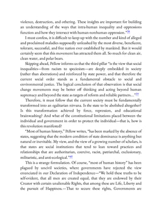 violence, destruction, and othering. These insights are important for building
an understanding of the ways that intra-human inequality and oppressions
function and how they intersect with human-nonhuman oppression.”38
I must confess, it is di cult to keep up with the number and kind of alleged
and proclaimed maladies supposedly unleashed by the most diverse, bene cent,
tolerant, successful, and free nation ever established by mankind. But it would
certainly seem that this movement has attracted them all. So much for clean air,
clean water, and polar bears.
Skipping ahead, Pellow informs us that the third pillar “is the view that social
inequalities—from racism to speciesism—are deeply embedded in society
(rather than aberrations) and reinforced by state power, and that therefore the
current social order stands as a fundamental obstacle to social and
environmental justice. The logical conclusion of that observation is that social
change movements may be better o thinking and acting beyond human
supremacy and beyond the state as targets of reform and reliable partners….”39
Therefore, it must follow that the current society must be fundamentally
transformed into an egalitarian nirvana. Is the state to be abolished altogether?
Is this transformation achieved by force, repression, and educational
brainwashing? And what of the constitutional limitations placed between the
individual and government in order to protect the individual—that is, how is
this revolution manifested?
“Most of human history,” Pellow writes, “has been marked by the absence of
states, suggesting that the modern condition of state dominance is anything but
natural or inevitable. My view, and the view of a growing number of scholars, is
that states are social institutions that tend to lean toward practices and
relationships that are authoritarian, coercive, racist, patriarchal, exclusionary,
militaristic, and anti-ecological.”40
This is a strange formulation. Of course, “most of human history” has been
plagued by uncivil societies, where governments have rejected the view
enunciated in our Declaration of Independence—“We hold these truths to be
self-evident, that all men are created equal, that they are endowed by their
Creator with certain unalienable Rights, that among these are Life, Liberty and
the pursuit of Happiness.—That to secure these rights, Governments are
 
