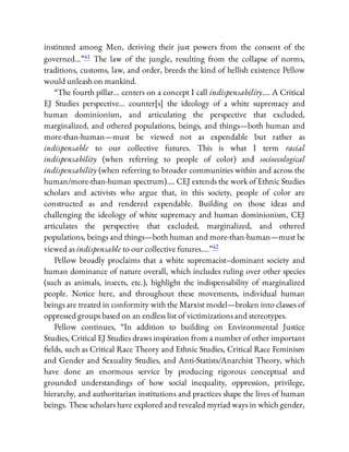 instituted among Men, deriving their just powers from the consent of the
governed…”41 The law of the jungle, resulting from the collapse of norms,
traditions, customs, law, and order, breeds the kind of hellish existence Pellow
would unleash on mankind.
“The fourth pillar… centers on a concept I call indispensability…. A Critical
EJ Studies perspective… counter[s] the ideology of a white supremacy and
human dominionism, and articulating the perspective that excluded,
marginalized, and othered populations, beings, and things—both human and
more-than-human—must be viewed not as expendable but rather as
indispensable to our collective futures. This is what I term racial
indispensability (when referring to people of color) and socioecological
indispensability (when referring to broader communities within and across the
human/more-than-human spectrum)…. CEJ extends the work of Ethnic Studies
scholars and activists who argue that, in this society, people of color are
constructed as and rendered expendable. Building on those ideas and
challenging the ideology of white supremacy and human dominionism, CEJ
articulates the perspective that excluded, marginalized, and othered
populations, beings and things—both human and more-than-human—must be
viewed as indispensable to our collective futures….”42
Pellow broadly proclaims that a white supremacist–dominant society and
human dominance of nature overall, which includes ruling over other species
(such as animals, insects, etc.), highlight the indispensability of marginalized
people. Notice here, and throughout these movements, individual human
beings are treated in conformity with the Marxist model—broken into classes of
oppressed groups based on an endless list of victimizations and stereotypes.
Pellow continues, “In addition to building on Environmental Justice
Studies, Critical EJ Studies draws inspiration from a number of other important
elds, such as Critical Race Theory and Ethnic Studies, Critical Race Feminism
and Gender and Sexuality Studies, and Anti-Statists/Anarchist Theory, which
have done an enormous service by producing rigorous conceptual and
grounded understandings of how social inequality, oppression, privilege,
hierarchy, and authoritarian institutions and practices shape the lives of human
beings. These scholars have explored and revealed myriad ways in which gender,
 