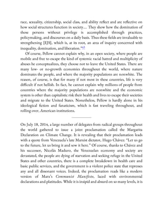 race, sexuality, citizenship, social class, and ability re ect and are re ective on
how social structures function in society…. They show how the domination of
those persons without privilege is accomplished through practices,
policymaking, and discourses on a daily basis. Thus these elds are invaluable to
strengthening [EJS], which is, at its root, an area of inquiry concerned with
inequality, domination, and liberation.”43
Of course, Pellow cannot explain why, in an open society, where people are
mobile and free to escape the kind of systemic racial hatred and multiplicity of
abuses he conceptualizes, they choose not to leave the United States. There are
many low- or no-growth economies throughout the world, where nature
dominates the people, and where the majority populations are nonwhite. The
reason, of course, is that for many if not most in these countries, life is very
di cult if not hellish. In fact, he cannot explain why millions of people from
countries where the majority populations are nonwhite and the economic
system is other than capitalistic risk their health and lives to escape their societies
and migrate to the United States. Nonetheless, Pellow is hardly alone in his
ideological ction and fanaticism, which is fast traveling throughout, and
rolling over, American institutions.
On July 18, 2014, a large number of delegates from radical groups throughout
the world gathered to issue a joint proclamation called the Margarita
Declaration on Climate Change. It is revealing that their proclamation leads
with a quote from Venezuela’s late Marxist dictator, Hugo Chávez: “Let us go
to the future, let us bring it and sow it here.” Of course, thanks to Chávez and
his successor, Nicolás Maduro, the Venezuelan economy and society are
devastated, the people are dying of starvation and seeking refuge in the United
States and other countries, there is a complete breakdown in health care and
basic public services, and the government is a violent police state that represses
any and all dissonant voices. Indeed, the proclamation reads like a modern
version of Marx’s Communist Manifesto, laced with environmental
declarations and platitudes. While it is insipid and absurd on so many levels, it is
 