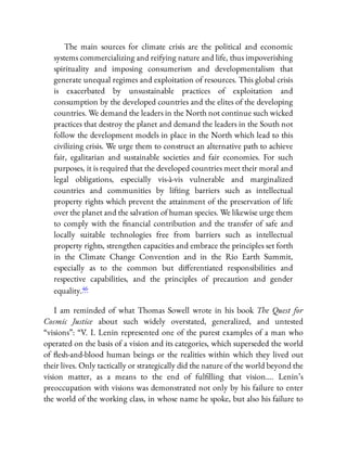 The main sources for climate crisis are the political and economic
systems commercializing and reifying nature and life, thus impoverishing
spirituality and imposing consumerism and developmentalism that
generate unequal regimes and exploitation of resources. This global crisis
is exacerbated by unsustainable practices of exploitation and
consumption by the developed countries and the elites of the developing
countries. We demand the leaders in the North not continue such wicked
practices that destroy the planet and demand the leaders in the South not
follow the development models in place in the North which lead to this
civilizing crisis. We urge them to construct an alternative path to achieve
fair, egalitarian and sustainable societies and fair economies. For such
purposes, it is required that the developed countries meet their moral and
legal obligations, especially vis-à-vis vulnerable and marginalized
countries and communities by lifting barriers such as intellectual
property rights which prevent the attainment of the preservation of life
over the planet and the salvation of human species. We likewise urge them
to comply with the nancial contribution and the transfer of safe and
locally suitable technologies free from barriers such as intellectual
property rights, strengthen capacities and embrace the principles set forth
in the Climate Change Convention and in the Rio Earth Summit,
especially as to the common but di erentiated responsibilities and
respective capabilities, and the principles of precaution and gender
equality.46
I am reminded of what Thomas Sowell wrote in his book The Quest for
Cosmic Justice about such widely overstated, generalized, and untested
“visions”: “V. I. Lenin represented one of the purest examples of a man who
operated on the basis of a vision and its categories, which superseded the world
of esh-and-blood human beings or the realities within which they lived out
their lives. Only tactically or strategically did the nature of the world beyond the
vision matter, as a means to the end of ful lling that vision…. Lenin’s
preoccupation with visions was demonstrated not only by his failure to enter
the world of the working class, in whose name he spoke, but also his failure to
 