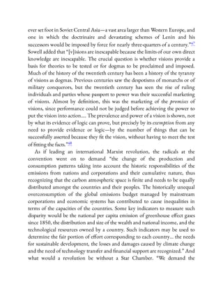 ever set foot in Soviet Central Asia—a vast area larger than Western Europe, and
one in which the doctrinaire and devastating schemes of Lenin and his
successors would be imposed by force for nearly three-quarters of a century.”47
Sowell added that “[v]isions are inescapable because the limits of our own direct
knowledge are inescapable. The crucial question is whether visions provide a
basis for theories to be tested or for dogmas to be proclaimed and imposed.
Much of the history of the twentieth century has been a history of the tyranny
of visions as dogmas. Previous centuries saw the despotisms of monarchs or of
military conquerors, but the twentieth century has seen the rise of ruling
individuals and parties whose passport to power was their successful marketing
of visions. Almost by de nition, this was the marketing of the promises of
visions, since performance could not be judged before achieving the power to
put the vision into action…. The prevalence and power of a vision is shown, not
by what its evidence of logic can prove, but precisely by its exemption from any
need to provide evidence or logic—by the number of things that can be
successfully asserted because they t the vision, without having to meet the test
of tting the facts.”48
As if leading an international Marxist revolution, the radicals at the
convention went on to demand “the change of the production and
consumption patterns taking into account the historic responsibilities of the
emissions from nations and corporations and their cumulative nature, thus
recognizing that the carbon atmospheric space is nite and needs to be equally
distributed amongst the countries and their peoples. The historically unequal
overconsumption of the global emissions budget managed by mainstream
corporations and economic systems has contributed to cause inequalities in
terms of the capacities of the countries. Some key indicators to measure such
disparity would be the national per capita emission of greenhouse e ect gases
since 1850, the distribution and size of the wealth and national income, and the
technological resources owned by a country. Such indicators may be used to
determine the fair portion of e ort corresponding to each country… the needs
for sustainable development, the losses and damages caused by climate change
and the need of technology transfer and nancial support are recognized.” And
what would a revolution be without a Star Chamber. “We demand the
 