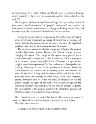 implementation of a Justice, Ethics and Moral Court on Climate Change,
where humanity at large may le complaints against crimes related to this
topic.”49
The Margarita Declaration on Climate Change then proceeds to declare “a
great world social movement,” a “people’s movement” that requires an
anticapitalist economic transformation, a change in thinking, reeducation, and
indoctrination, the “eradication” of fossil fuels, and much more:
We must organize ourselves to guarantee life on the planet through a
great world social movement. A change of attitude for a conscience of
power keeping the peoples united becomes necessary. As organized
peoples we can push for the transformation of the system.
The structural causes for climate change are linked to the current
capitalist hegemonic system. Fighting the climate change involves
changing the system. The change of the system must provide for a
transformation of the economic, political, social and cultural systems at
local, national, regional and global levels. Education is a right of the
peoples, a continuous process of fair, free, and transversal comprehensive
training. Education is one of the fundamental driving forces for
transformation and construction in diversity of the new women and
men, for the Good Living and the respect of life and Mother Earth.
Education should be oriented to re ect value, create, raise awareness,
coexist, participate and act. When we speak of education to face the
climate change, we speak of the main roots of such change and the
historic and current responsibilities. We also speak of poverty, inequality
and vulnerability of the peoples, especially the indigenous peoples and
other historically excluded and victimized groups.
The colossal incoherence and imbecility of this movement cannot be
overstated. Nonetheless, it stridently marches on with appeal and force.
The declaration continues:
We propose the following actions to change the system:
 