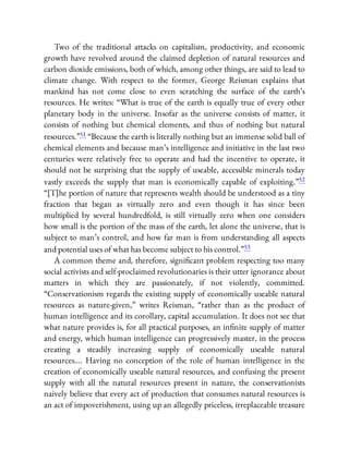 Two of the traditional attacks on capitalism, productivity, and economic
growth have revolved around the claimed depletion of natural resources and
carbon dioxide emissions, both of which, among other things, are said to lead to
climate change. With respect to the former, George Reisman explains that
mankind has not come close to even scratching the surface of the earth’s
resources. He writes: “What is true of the earth is equally true of every other
planetary body in the universe. Insofar as the universe consists of matter, it
consists of nothing but chemical elements, and thus of nothing but natural
resources.”51 “Because the earth is literally nothing but an immense solid ball of
chemical elements and because man’s intelligence and initiative in the last two
centuries were relatively free to operate and had the incentive to operate, it
should not be surprising that the supply of useable, accessible minerals today
vastly exceeds the supply that man is economically capable of exploiting.”52
“[T]he portion of nature that represents wealth should be understood as a tiny
fraction that began as virtually zero and even though it has since been
multiplied by several hundredfold, is still virtually zero when one considers
how small is the portion of the mass of the earth, let alone the universe, that is
subject to man’s control, and how far man is from understanding all aspects
and potential uses of what has become subject to his control.”53
A common theme and, therefore, signi cant problem respecting too many
social activists and self-proclaimed revolutionaries is their utter ignorance about
matters in which they are passionately, if not violently, committed.
“Conservationism regards the existing supply of economically useable natural
resources as nature-given,” writes Reisman, “rather than as the product of
human intelligence and its corollary, capital accumulation. It does not see that
what nature provides is, for all practical purposes, an in nite supply of matter
and energy, which human intelligence can progressively master, in the process
creating a steadily increasing supply of economically useable natural
resources…. Having no conception of the role of human intelligence in the
creation of economically useable natural resources, and confusing the present
supply with all the natural resources present in nature, the conservationists
naively believe that every act of production that consumes natural resources is
an act of impoverishment, using up an allegedly priceless, irreplaceable treasure
 