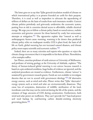 The letter goes on to say that “[t]he general-circulation models of climate on
which international policy is at present founded are un t for their purpose.
Therefore, it is cruel as well as imprudent to advocate the squandering of
trillions of dollars on the basis of results from such immature models. Current
climate policies pointlessly and grievously undermine the economic system,
putting lives at risk in countries denied access to a ordable, reliable electrical
energy. We urge you to follow a climate policy based on sound science, realistic
economics and genuine concern for those harmed by costly but unnecessary
attempts at mitigation.”57 The signatories explain that “natural as well as
anthropogenic factors cause warming, warming is far slower than predicted,
climate policy relies on inadequate models, CO2 is plant food, the basis of all
life on Earth, global warming has not increased natural disasters, and climate
policy must respect scienti c and economic realities.”58
Indeed, there are so many scientists and experts who question or reject the
climate change movement that it is impossible to list them all here. Nonetheless,
a few examples su ce.
Ian Plimer, emeritus professor of earth sciences at University of Melbourne,
and professor of mining geology at the University of Adelaide, explains: “The
theory of human-induced global warming is not science because research is
based on a pre-ordained condition, huge bodies of evidence are ignored, and the
analytical procedures are treated as evidence. Furthermore, climate ‘science’ is
sustained by government research grants. Funds are not available to investigate
theories that are not in accord with government ideology.”59 Of alternative
energy sources, such as wind and solar, Plimer writes that “[t]he ‘alternative’
energy systems such as wind and solar are environmentally disastrous. They
cause loss of ecosystems, destruction of wildlife, sterilization of the land,
inordinate costs that may not be retrieved during the life of the system, and the
emission of huge amounts of CO2 during construction. Furthermore, both
wind and solar power are ine cient. They can’t provide 24/7 base-load power
and need backup by coal-burning carbon dioxide–emitting electricity
generating plants.”60
 