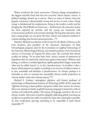 Plimer condemns the entire movement: “Climate change catastrophism is
the biggest scienti c fraud that has ever occurred. Much climate ‘science’ is
political ideology dressed up as science. There are times in history when the
popular consensus is demonstrably wrong and we live in such a time. Cheap
energy is fundamental for employment, living in the modern world, and for
bringing the Third World out of poverty…. Furthermore, the education system
has been captured by activists, and the young are inculcated with
environmental, political, and economic ideology. During their education, these
same young people are not given the basic critical and analytical methods to
evaluate ideology that has been presented as fact….”61
Patrick J. Michaels was director of the Center for the Study of Science at the
Cato Institute, past president of the American Association of State
Climatologists, program chair for the Committee on Applied Climatology of
the American Meteorological Society, and research professor of environmental
sciences at University of Virginia for thirty years. He contends that climate
models are failing: “In its most basic form, science consists of statements of
hypotheses that are retained by critical tests against observations. Without such
testing, or without a testable hypothesis, [philosopher] Karl Popper stated that
what may be called ‘science’ is, in fact, ‘pseudo-science.’ A corollary is that a
theory which purports to explain everything in its universe of subject matter is,
in fact, untestable and therefore is pseudo-science. In climate, perhaps it is
charitable to refer to untested (or untestable) climate model projections as
‘climate studies’ rather than ‘climate science.’ ”62
Richard S. Lindzen, atmospheric physicist, and former professor of
meteorology at Massachusetts Institute of Technology (1983–2013), states that
“[g]lobal warming is about politics and power rather than science. In science,
there is an attempt to clarify; in global warming, language is misused in order to
confuse and mislead the public. The misuse of language extends to the use of
climate models. Advocates of policies allegedly addressing global warming use
models not to predict but rather to justify the claim that catastrophe is possible.
As they understand, proving something to be impossible is itself almost
impossible.”63
 