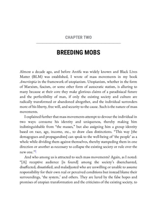 CHAPTER TWO
BREEDING MOBS
Almost a decade ago, and before Antifa was widely known and Black Lives
Matter (BLM) was established, I wrote of mass movements in my book
Ameritopia in the framework of utopianism. Utopianism, whether in the form
of Marxism, fascism, or some other form of autocratic statism, is alluring to
many because at their core they make glorious claims of a paradisiacal future
and the perfectibility of man, if only the existing society and culture are
radically transformed or abandoned altogether, and the individual surrenders
more of his liberty, free will, and security to the cause. Such is the nature of mass
movements.
I explained further that mass movements attempt to devour the individual in
two ways: consume his identity and uniqueness, thereby making him
indistinguishable from “the masses,” but also assigning him a group identity
based on race, age, income, etc., to draw class distinctions. “This way [the
demagogues and propagandists] can speak to the well-being of ‘the people’ as a
whole while dividing them against themselves, thereby stampeding them in one
direction or another as necessary to collapse the existing society or rule over the
new one.”1
And who among us is attracted to such mass movements? Again, as I noted:
“[A] receptive audience [is found] among the society’s disenchanted,
disa ected, dissatis ed, and maladjusted who are unwilling or unable to assume
responsibility for their own real or perceived conditions but instead blame their
surroundings, ‘the system,’ and others. They are lured by the false hopes and
promises of utopian transformation and the criticisms of the existing society, to
 