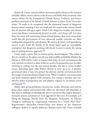 Robert M. Carter, emeritus fellow and science policy adviser at the Institute
of Public A airs, science adviser at the Science and Public Policy Institute; chief
science adviser for the International Climate Science Coalition, and former
professor and head of the School of Earth Sciences at James Cook University,
writes: “It needs to be recognized that the theoretical hazard of dangerous
human-caused warming is but one small part of a much wider climate hazard
that all scientists will agree upon, which is the dangerous weather and climate
events that Nature intermittently presents us with—and always will. It is clear
from the many and continuing climate-related disasters that occur around the
world that the governments of even advanced, wealthy countries are often
inadequately prepared for such disasters. We need to do better, and squandering
money to give Earth the bene t of the doubt based upon an unjusti able
assumption that dangerous warming will shortly resume is exactly the wrong
type of ‘picking winners’ approach.”64
Carter makes a point that no serious person should dispute: “The reality is
that no scientist on the planet can tell you with credible probability whether the
climate in 2030 will be cooler or warmer than today. In such circumstances the
only rational conclusion to draw is that we need to be prepared to react to either
warming or cooling over the next several decades, and also to severe weather
events, depending upon what Nature chooses to serve up to us. A primary
government duty of care is to protect the citizenry and the environment from
the ravages of natural climate-related events. What is needed is not unnecessary
and penal measures against CO2 emissions, but instead a prudent and cost-
e ective policy of preparation for, and adaptive response to, all climate events
and hazards.”65
Rather than giving politicians, bureaucrats, media, advocates, and activists
pause, these experts and innumerable others are demeaned and dismissed, as
they dare to challenge an ideologically driven movement that targets America’s
economic system, and presses on more aggressively than ever. For example, as if
lifting the language directly from the Margarita Declaration on Climate
Change in authoring her congressional resolution for a “Green New Deal,”
Representative Alexandria Ocasio-Cortez and dozens of her Democrat
colleagues drafted an equally ludicrous, Marxist-centric bill. I have included
 