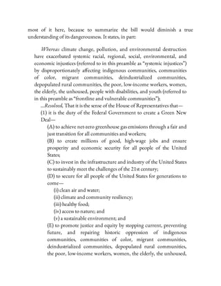 most of it here, because to summarize the bill would diminish a true
understanding of its dangerousness. It states, in part:
Whereas climate change, pollution, and environmental destruction
have exacerbated systemic racial, regional, social, environmental, and
economic injustices (referred to in this preamble as “systemic injustices”)
by disproportionately a ecting indigenous communities, communities
of color, migrant communities, deindustrialized communities,
depopulated rural communities, the poor, low-income workers, women,
the elderly, the unhoused, people with disabilities, and youth (referred to
in this preamble as “frontline and vulnerable communities”);
…Resolved, That it is the sense of the House of Representatives that—
(1) it is the duty of the Federal Government to create a Green New
Deal—
(A) to achieve net-zero greenhouse gas emissions through a fair and
just transition for all communities and workers;
(B) to create millions of good, high-wage jobs and ensure
prosperity and economic security for all people of the United
States;
(C) to invest in the infrastructure and industry of the United States
to sustainably meet the challenges of the 21st century;
(D) to secure for all people of the United States for generations to
come—
(i) clean air and water;
(ii) climate and community resiliency;
(iii) healthy food;
(iv) access to nature; and
(v) a sustainable environment; and
(E) to promote justice and equity by stopping current, preventing
future, and repairing historic oppression of indigenous
communities, communities of color, migrant communities,
deindustrialized communities, depopulated rural communities,
the poor, low-income workers, women, the elderly, the unhoused,
 