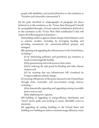 people with disabilities, and youth (referred to in this resolution as
“frontline and vulnerable communities”);
(2) the goals described in subparagraphs of paragraph (1) above
(referred to in this resolution as the “Green New Deal goals”) should
be accomplished through a 10-year national mobilization (referred to
in this resolution as the “Green New Deal mobilization”) that will
require the following goals and projects—
(A) building resiliency against climate change-related disasters, such
as extreme weather, including by leveraging funding and
providing investments for community-de ned projects and
strategies;
(B) repairing and upgrading the infrastructure in the United States,
including—
(i) by eliminating pollution and greenhouse gas emissions as
much as technologically feasible;
(ii) by guaranteeing universal access to clean water;
(iii) by reducing the risks posed by ooding and other climate
impacts; and
(iv) by ensuring that any infrastructure bill considered by
Congress addresses climate change;
(C) meeting 100 percent of the power demand in the United States
through clean, renewable, and zero-emission energy sources,
including—
(i) by dramatically expanding and upgrading existing renewable
power sources; and
(ii) by deploying new capacity;
(D) building or upgrading to energy-e cient, distributed, and
“smart” power grids, and working to ensure a ordable access to
electricity;
(E) upgrading all existing buildings in the United States and
building new buildings to achieve maximal energy e ciency, water
 