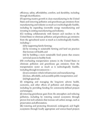 e ciency, safety, a ordability, comfort, and durability, including
through electri cation;
(F) spurring massive growth in clean manufacturing in the United
States and removing pollution and greenhouse gas emissions from
manufacturing and industry as much as is technologically feasible,
including by expanding renewable energy manufacturing and
investing in existing manufacturing and industry;
(G) working collaboratively with farmers and ranchers in the
United States to eliminate pollution and greenhouse gas emissions
from the agricultural sector as much as is technologically feasible,
including—
(i) by supporting family farming;
(ii) by investing in sustainable farming and land use practices
that increase soil health; and
(iii) by building a more sustainable food system that ensures
universal access to healthy food;
(H) overhauling transportation systems in the United States to
eliminate pollution and greenhouse gas emissions from the
transportation sector as much as is technologically feasible,
including through investment in—
(i) zero-emission vehicle infrastructure and manufacturing;
(ii) clean, a ordable, and accessible public transportation; and
(iii) high-speed rail;
(I) mitigating and managing the long-term adverse health,
economic, and other e ects of pollution and climate change,
including by providing funding for community-de ned projects
and strategies;
(J) removing greenhouse gases from the atmosphere and reducing
pollution, including by restoring natural ecosystems through
proven low-tech solutions that increase soil carbon storage, such as
preservation and a orestation;
(K) restoring and protecting threatened, endangered, and fragile
ecosystems through locally appropriate and science-based projects
 