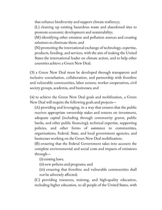 that enhance biodiversity and support climate resiliency;
(L) cleaning up existing hazardous waste and abandoned sites to
promote economic development and sustainability;
(M) identifying other emission and pollution sources and creating
solutions to eliminate them; and
(N) promoting the international exchange of technology, expertise,
products, funding, and services, with the aim of making the United
States the international leader on climate action, and to help other
countries achieve a Green New Deal;
(3) a Green New Deal must be developed through transparent and
inclusive consultation, collaboration, and partnership with frontline
and vulnerable communities, labor unions, worker cooperatives, civil
society groups, academia, and businesses; and
(4) to achieve the Green New Deal goals and mobilization, a Green
New Deal will require the following goals and projects—
(A) providing and leveraging, in a way that ensures that the public
receives appropriate ownership stakes and returns on investment,
adequate capital (including through community grants, public
banks, and other public nancing), technical expertise, supporting
policies, and other forms of assistance to communities,
organizations, Federal, State, and local government agencies, and
businesses working on the Green New Deal mobilization;
(B) ensuring that the Federal Government takes into account the
complete environmental and social costs and impacts of emissions
through—
(i) existing laws;
(ii) new policies and programs; and
(iii) ensuring that frontline and vulnerable communities shall
not be adversely a ected;
(C) providing resources, training, and high-quality education,
including higher education, to all people of the United States, with
 