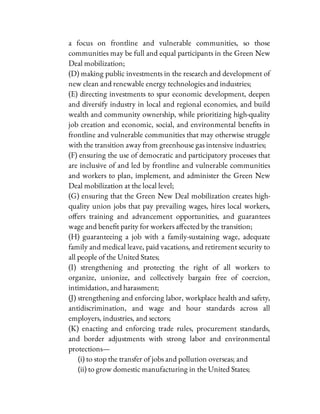 a focus on frontline and vulnerable communities, so those
communities may be full and equal participants in the Green New
Deal mobilization;
(D) making public investments in the research and development of
new clean and renewable energy technologies and industries;
(E) directing investments to spur economic development, deepen
and diversify industry in local and regional economies, and build
wealth and community ownership, while prioritizing high-quality
job creation and economic, social, and environmental bene ts in
frontline and vulnerable communities that may otherwise struggle
with the transition away from greenhouse gas intensive industries;
(F) ensuring the use of democratic and participatory processes that
are inclusive of and led by frontline and vulnerable communities
and workers to plan, implement, and administer the Green New
Deal mobilization at the local level;
(G) ensuring that the Green New Deal mobilization creates high-
quality union jobs that pay prevailing wages, hires local workers,
o ers training and advancement opportunities, and guarantees
wage and bene t parity for workers a ected by the transition;
(H) guaranteeing a job with a family-sustaining wage, adequate
family and medical leave, paid vacations, and retirement security to
all people of the United States;
(I) strengthening and protecting the right of all workers to
organize, unionize, and collectively bargain free of coercion,
intimidation, and harassment;
(J) strengthening and enforcing labor, workplace health and safety,
antidiscrimination, and wage and hour standards across all
employers, industries, and sectors;
(K) enacting and enforcing trade rules, procurement standards,
and border adjustments with strong labor and environmental
protections—
(i) to stop the transfer of jobs and pollution overseas; and
(ii) to grow domestic manufacturing in the United States;
 