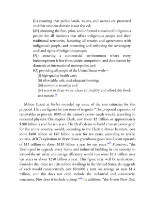 (L) ensuring that public lands, waters, and oceans are protected
and that eminent domain is not abused;
(M) obtaining the free, prior, and informed consent of indigenous
people for all decisions that a ect indigenous people and their
traditional territories, honoring all treaties and agreements with
indigenous people, and protecting and enforcing the sovereignty
and land rights of indigenous people;
(N) ensuring a commercial environment where every
businessperson is free from unfair competition and domination by
domestic or international monopolies; and
(O) providing all people of the United States with—
(i) high-quality health care;
(ii) a ordable, safe, and adequate housing;
(iii) economic security; and
(iv) access to clean water, clean air, healthy and a ordable food,
and nature.66
Milton Ezrati at Forbes rounded up some of the cost estimates for this
proposal. Here are gures for just some of its goals: “The proposed expansion of
renewables to provide 100% of the nation’s power needs would, according to
respected physicist Christopher Clark, cost about $2 trillion or approximately
$200 billion a year for ten years. The Deal’s desire to build a ‘smart power grid’
for the entire country, would, according to the Electric Power Institute, cost
some $400 billion or $40 billion a year for ten years; according to several
sources, AOC’s aspiration to ‘draw down greenhouse gases’ would cost upwards
of $11 trillion or about $110 billion a year for ten years.”67 Moreover, “the
Deal’s goal to upgrade every home and industrial building in the country to
state-of-the-art safety and energy e ciency would run some $2.5 trillion over
ten years or about $250 billion a year. This gure may well be understated.
Consider that there are 136 million dwellings in the United States. An upgrade
of each would conservatively cost $10,000 a unit on average or near $1.4
trillion, and this does not even include the industrial and commercial
structures. Nor does it include upkeep.”68 In addition, “the Green New Deal
 