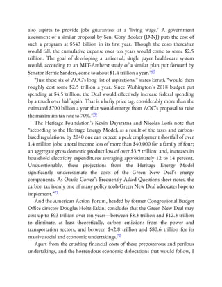 also aspires to provide jobs guarantees at a ‘living wage.’ A government
assessment of a similar proposal by Sen. Cory Booker (D-NJ) puts the cost of
such a program at $543 billion in its rst year. Though the costs thereafter
would fall, the cumulative expense over ten years would come to some $2.5
trillion. The goal of developing a universal, single payer health-care system
would, according to an MIT-Amherst study of a similar plan put forward by
Senator Bernie Sanders, come to about $1.4 trillion a year.”69
“Just these six of AOC’s long list of aspirations,” states Ezrati, “would then
roughly cost some $2.5 trillion a year. Since Washington’s 2018 budget put
spending at $4.5 trillion, the Deal would e ectively increase federal spending
by a touch over half again. That is a hefty price tag, considerably more than the
estimated $700 billion a year that would emerge from AOC’s proposal to raise
the maximum tax rate to 70%.”70
The Heritage Foundation’s Kevin Dayaratna and Nicolas Loris note that
“according to the Heritage Energy Model, as a result of the taxes and carbon-
based regulations, by 2040 one can expect: a peak employment shortfall of over
1.4 million jobs; a total income loss of more than $40,000 for a family of four;
an aggregate gross domestic product loss of over $3.9 trillion; and, increases in
household electricity expenditures averaging approximately 12 to 14 percent.
Unquestionably, these projections from the Heritage Energy Model
signi cantly underestimate the costs of the Green New Deal’s energy
components. As Ocasio-Cortez’s Frequently Asked Questions sheet notes, the
carbon tax is only one of many policy tools Green New Deal advocates hope to
implement.”71
And the American Action Forum, headed by former Congressional Budget
O ce director Douglas Holtz-Eakin, concludes that the Green New Deal may
cost up to $93 trillion over ten years—between $8.3 trillion and $12.3 trillion
to eliminate, at least theoretically, carbon emissions from the power and
transportation sectors, and between $42.8 trillion and $80.6 trillion for its
massive social and economic undertakings.72
Apart from the crushing nancial costs of these preposterous and perilous
undertakings, and the horrendous economic dislocations that would follow, I
 