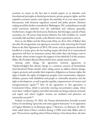 continue to return to the fact that it would require us to abandon such
foundational principles as limited government, private property rights, and the
capitalist economic system, and require the assembly of an even more massive
bureaucracy with immense regulatory control and police powers. Decision
making would be further centralized in Washington, DC, and politicians would
wield enormous authority over the individual and citizenry generally.
Furthermore, imagine the brownouts, blackouts, fuel shortages, scarcity of basic
necessities, etc. Of course, basic human liberties, free will, mobility, etc. would
eventually fade and then vanish, as the Marxist vision is pursued in earnest.
Even so, Joe Biden and the Democratic Party are all in. One of Biden’s rst
acts after his inauguration was signing an executive order returning the United
States to the Paris Agreement of 2015. Of course, such an agreement should be
handled as a treaty, given the far-reaching impact this kind of an international
agreement will have on American society. But rather than risk losing a vote in
the Senate, where treaties require the support of two-thirds (67) of the senators,
Biden, like President Barack Obama before him, simply issued an edict.
Among other things, the agreement commits signatories to
“[a]cknowledg[e] that climate change is a common concern of humankind,
[and therefore] Parties should, when taking action to address climate change,
respect, promote and consider their respective obligations on human rights, the
right to health, the rights of indigenous peoples, local communities, migrants,
children, persons with disabilities and people in vulnerable situations and the
right to development, as well as gender equality, empowerment of women and
intergenerational equity.”73 One of the signatories to this agreement is
Communist China, which is currently running concentration camps, where
more than 1 million Uyghurs and other minorities are being enslaved, tortured,
and raped, and where Uyghur women are sterilized and prisoners are
summarily executed.74
Indeed, on January 19, 2021, the Trump administration formally accused
China of committing “genocide and crimes against humanity” in its oppression
of Uyghur Muslims in its Xinjiang region.75 However, on February 16, 2021,
when asked about China’s conduct during a CNN town hall, Biden said, in
part: “If you know anything about Chinese history, it has always been, the time
 