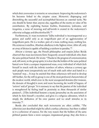 which their connection is tentative or nonexistent. Improving the malcontent’s
lot becomes linked to the utopian cause. Moreover, disparaging and
diminishing the successful and accomplished becomes an essential tactic. No
one should be better than anyone else, regardless of the merits or value of his
contribution. By exploiting human frailties, frustrations, jealousies, and
inequities, a sense of meaning and self-worth is created in the malcontent’s
otherwise unhappy and directionless life.”2
Furthermore, in mass movements “[t]he individual is inconsequential as a
person and useful only as an insigni cant part of an agglomeration of
insigni cant parts. He is a worker, part of a mass; nothing more, nothing less.
His existence is soulless. Absolute obedience is the highest virtue. After all, only
an army of drones is capable of building a rainbow to paradise.”3
Almost a century ago, the French philosopher and essayist Julien Benda
observed that mass movements form frequently around individuals who share
the same political hatred. He wrote: “Thanks to the progress of communication
and, still more, to the group spirit, it is clear that the holders of the same political
hatred now form a compact impassioned mass, every individual of which feels
himself in touch with the in nite numbers of others, whereas a century ago
such people were comparatively out of touch with each other and hated in a
‘scattered’ way…. It may be asserted that these coherences will tend to develop
still further, for the will to group is one of the most profound characteristics of
the modern world, which even in the most unexpected domains (for instance,
the domain of thought) is more and more becoming the world of leagues, of
‘unions’ and of ‘groups.’ Is it necessary to say that the passion of the individual
is strengthened by feeling itself in proximity to these thousands of similar
passions?… [T]he individual bestows a mystic personality on the association of
which he feels himself a member, and gives it a religious adoration, which is
simply the dei cation of his own passion and no small stimulus to its
intensity.”4
Benda also concluded that such movements are often cultlike. “The
coherence just described might be called a surface coherence, but there is added
to it a coherence of essence. For the very reason that the holders of the same
political passion form a more compact, impassioned group, they also form a
 