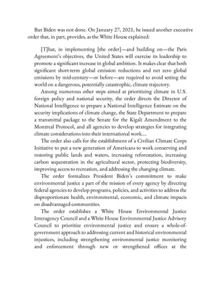 But Biden was not done. On January 27, 2021, he issued another executive
order that, in part, provides, as the White House explained:
[T]hat, in implementing [the order]—and building on—the Paris
Agreement’s objectives, the United States will exercise its leadership to
promote a signi cant increase in global ambition. It makes clear that both
signi cant short-term global emission reductions and net zero global
emissions by mid-century—or before—are required to avoid setting the
world on a dangerous, potentially catastrophic, climate trajectory.
Among numerous other steps aimed at prioritizing climate in U.S.
foreign policy and national security, the order directs the Director of
National Intelligence to prepare a National Intelligence Estimate on the
security implications of climate change, the State Department to prepare
a transmittal package to the Senate for the Kigali Amendment to the
Montreal Protocol, and all agencies to develop strategies for integrating
climate considerations into their international work….
The order also calls for the establishment of a Civilian Climate Corps
Initiative to put a new generation of Americans to work conserving and
restoring public lands and waters, increasing reforestation, increasing
carbon sequestration in the agricultural sector, protecting biodiversity,
improving access to recreation, and addressing the changing climate.
The order formalizes President Biden’s commitment to make
environmental justice a part of the mission of every agency by directing
federal agencies to develop programs, policies, and activities to address the
disproportionate health, environmental, economic, and climate impacts
on disadvantaged communities.
The order establishes a White House Environmental Justice
Interagency Council and a White House Environmental Justice Advisory
Council to prioritize environmental justice and ensure a whole-of-
government approach to addressing current and historical environmental
injustices, including strengthening environmental justice monitoring
and enforcement through new or strengthened o ces at the
 