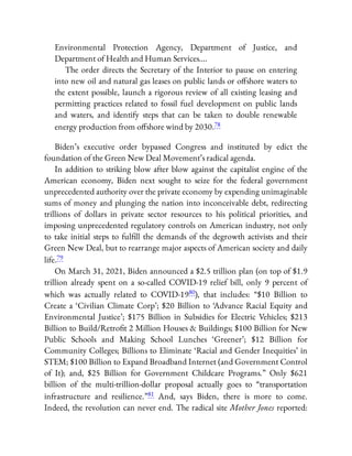 Environmental Protection Agency, Department of Justice, and
Department of Health and Human Services….
The order directs the Secretary of the Interior to pause on entering
into new oil and natural gas leases on public lands or o shore waters to
the extent possible, launch a rigorous review of all existing leasing and
permitting practices related to fossil fuel development on public lands
and waters, and identify steps that can be taken to double renewable
energy production from o shore wind by 2030.78
Biden’s executive order bypassed Congress and instituted by edict the
foundation of the Green New Deal Movement’s radical agenda.
In addition to striking blow after blow against the capitalist engine of the
American economy, Biden next sought to seize for the federal government
unprecedented authority over the private economy by expending unimaginable
sums of money and plunging the nation into inconceivable debt, redirecting
trillions of dollars in private sector resources to his political priorities, and
imposing unprecedented regulatory controls on American industry, not only
to take initial steps to ful ll the demands of the degrowth activists and their
Green New Deal, but to rearrange major aspects of American society and daily
life.79
On March 31, 2021, Biden announced a $2.5 trillion plan (on top of $1.9
trillion already spent on a so-called COVID-19 relief bill, only 9 percent of
which was actually related to COVID-1980), that includes: “$10 Billion to
Create a ‘Civilian Climate Corp’; $20 Billion to ‘Advance Racial Equity and
Environmental Justice’; $175 Billion in Subsidies for Electric Vehicles; $213
Billion to Build/Retro t 2 Million Houses & Buildings; $100 Billion for New
Public Schools and Making School Lunches ‘Greener’; $12 Billion for
Community Colleges; Billions to Eliminate ‘Racial and Gender Inequities’ in
STEM; $100 Billion to Expand Broadband Internet (and Government Control
of It); and, $25 Billion for Government Childcare Programs.” Only $621
billion of the multi-trillion-dollar proposal actually goes to “transportation
infrastructure and resilience.”81 And, says Biden, there is more to come.
Indeed, the revolution can never end. The radical site Mother Jones reported:
 